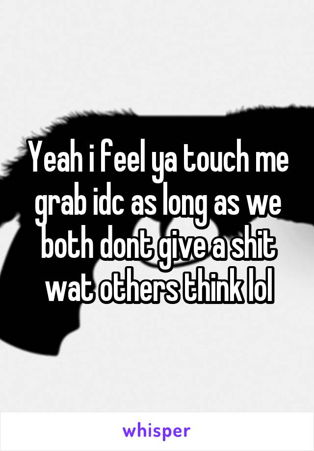 Yeah i feel ya touch me grab idc as long as we both dont give a shit wat others think lol