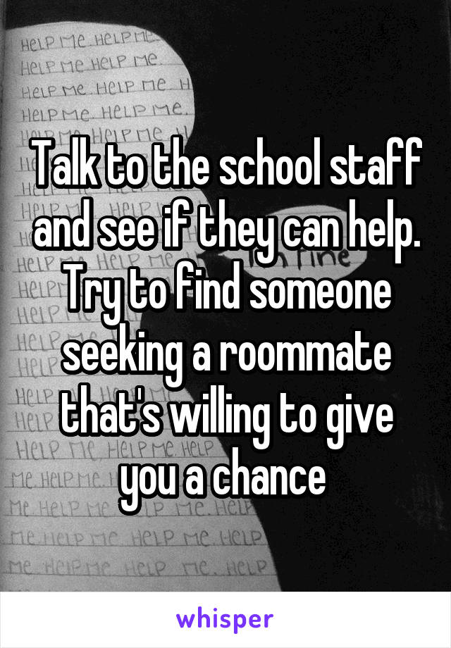 Talk to the school staff and see if they can help. Try to find someone seeking a roommate that's willing to give you a chance 