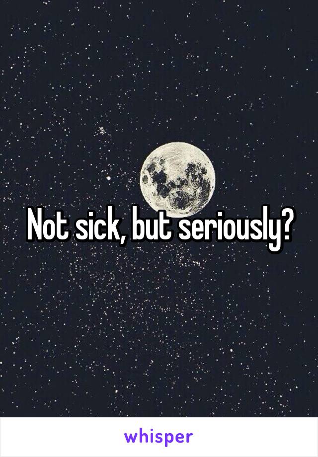 Not sick, but seriously?