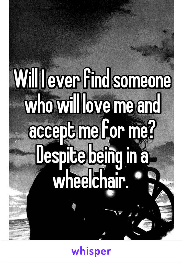 Will I ever find someone who will love me and accept me for me? Despite being in a wheelchair. 