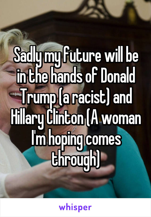 Sadly my future will be in the hands of Donald Trump (a racist) and Hillary Clinton (A woman I'm hoping comes through)