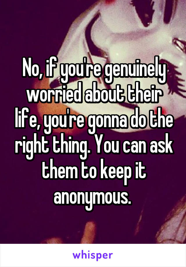 No, if you're genuinely worried about their life, you're gonna do the right thing. You can ask them to keep it anonymous. 