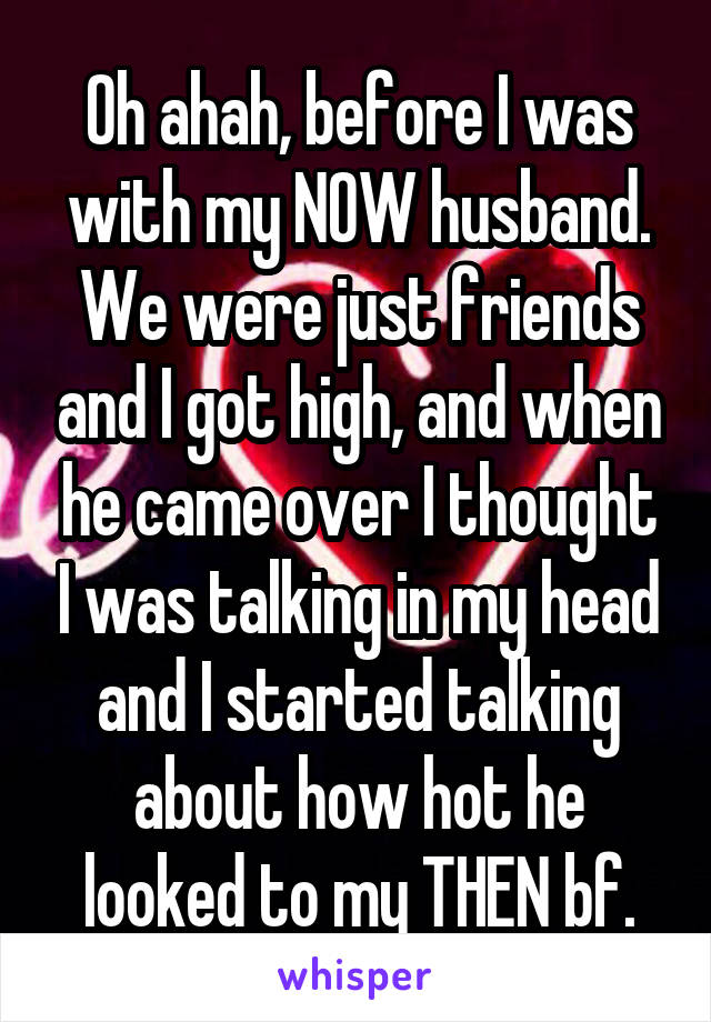 Oh ahah, before I was with my NOW husband. We were just friends and I got high, and when he came over I thought I was talking in my head and I started talking about how hot he looked to my THEN bf.