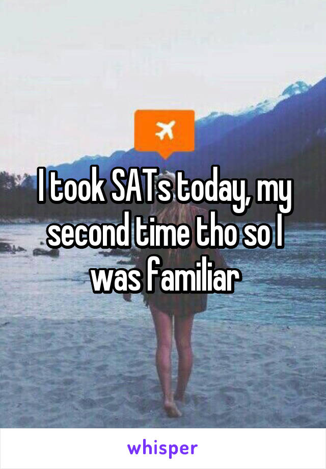 I took SATs today, my second time tho so I was familiar