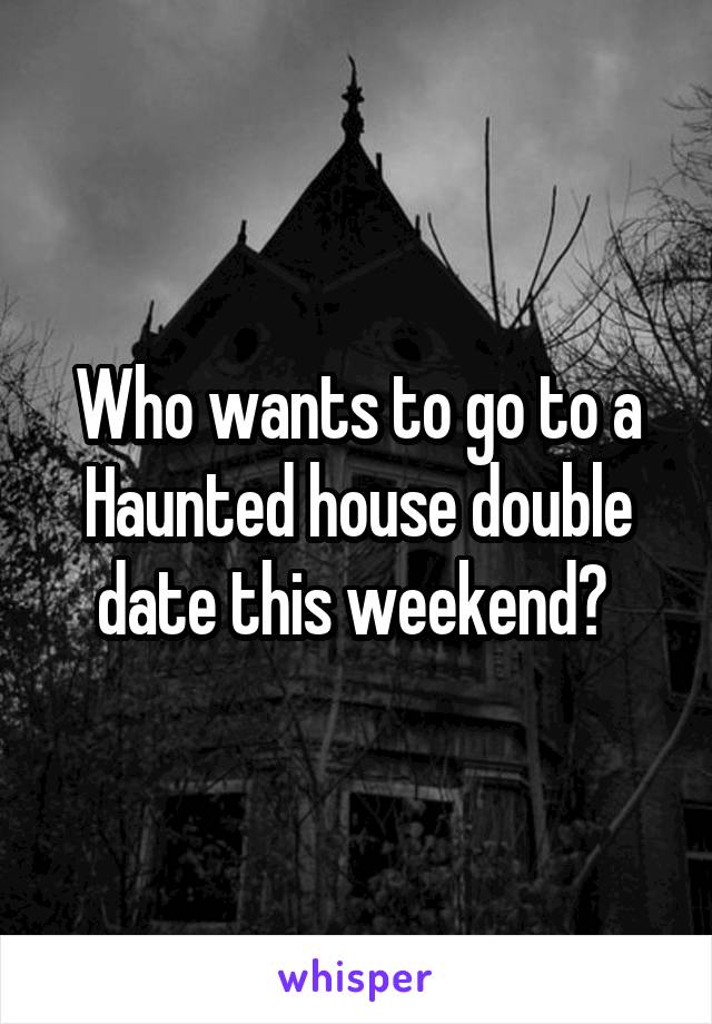 Who wants to go to a Haunted house double date this weekend? 