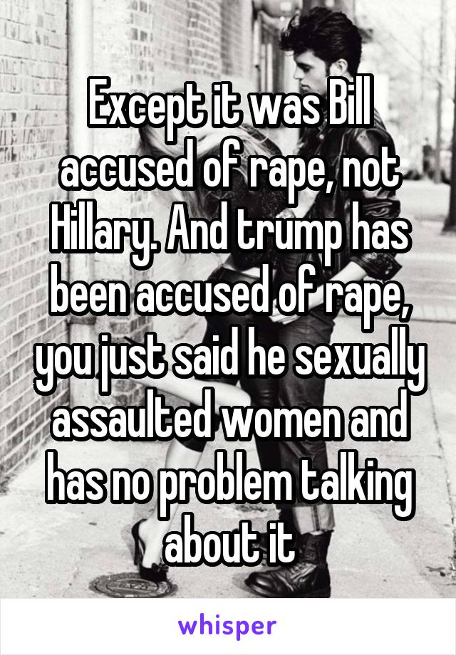 Except it was Bill accused of rape, not Hillary. And trump has been accused of rape, you just said he sexually assaulted women and has no problem talking about it