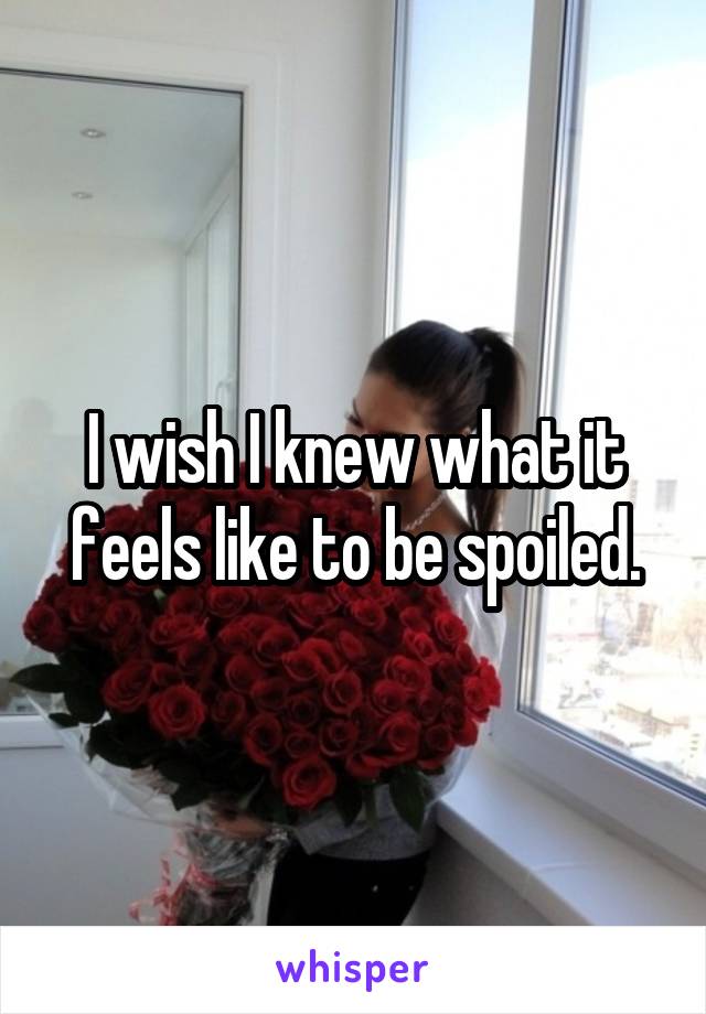 I wish I knew what it feels like to be spoiled.