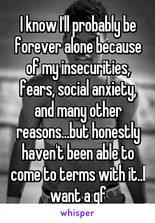 I know I'll probably be forever alone because of my insecurities, fears, social anxiety, and many other reasons...but honestly haven't been able to come to terms with it..I want a gf