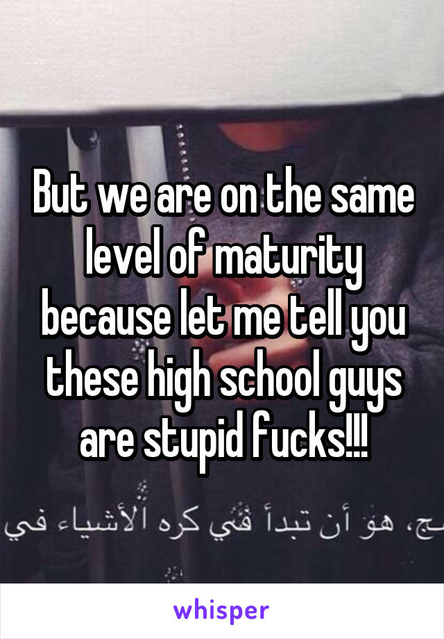 But we are on the same level of maturity because let me tell you these high school guys are stupid fucks!!!