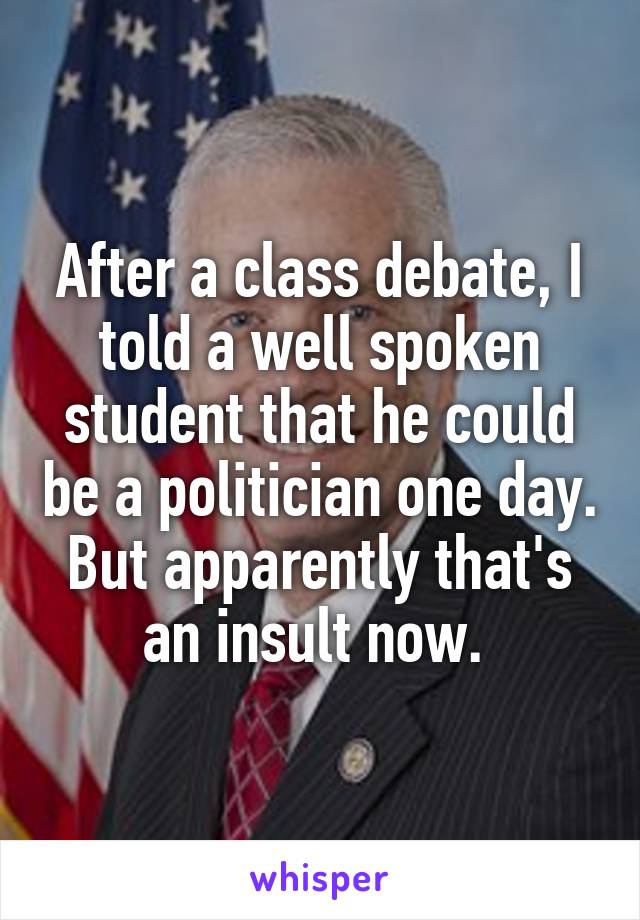 After a class debate, I told a well spoken student that he could be a politician one day. But apparently that's an insult now. 