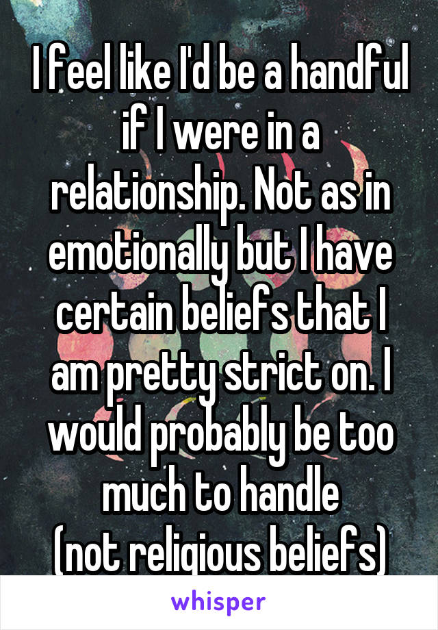 I feel like I'd be a handful if I were in a relationship. Not as in emotionally but I have certain beliefs that I am pretty strict on. I would probably be too much to handle
(not religious beliefs)