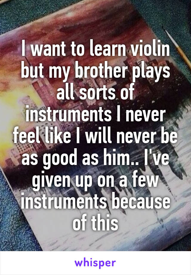 I want to learn violin but my brother plays all sorts of instruments I never feel like I will never be as good as him.. I've given up on a few instruments because of this