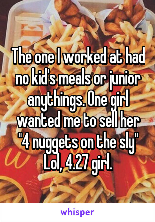 The one I worked at had no kid's meals or junior anythings. One girl wanted me to sell her "4 nuggets on the sly" Lol, 4.27 girl.