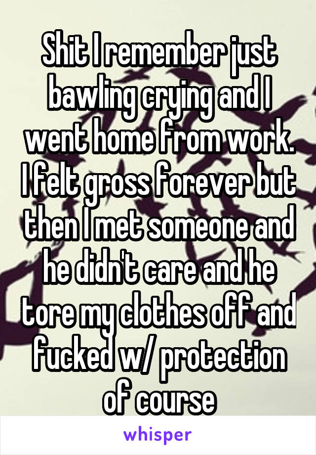 Shit I remember just bawling crying and I went home from work. I felt gross forever but then I met someone and he didn't care and he tore my clothes off and fucked w/ protection of course