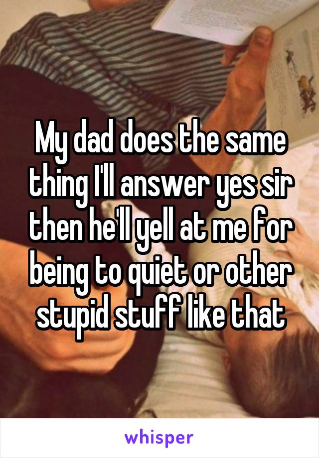 My dad does the same thing I'll answer yes sir then he'll yell at me for being to quiet or other stupid stuff like that