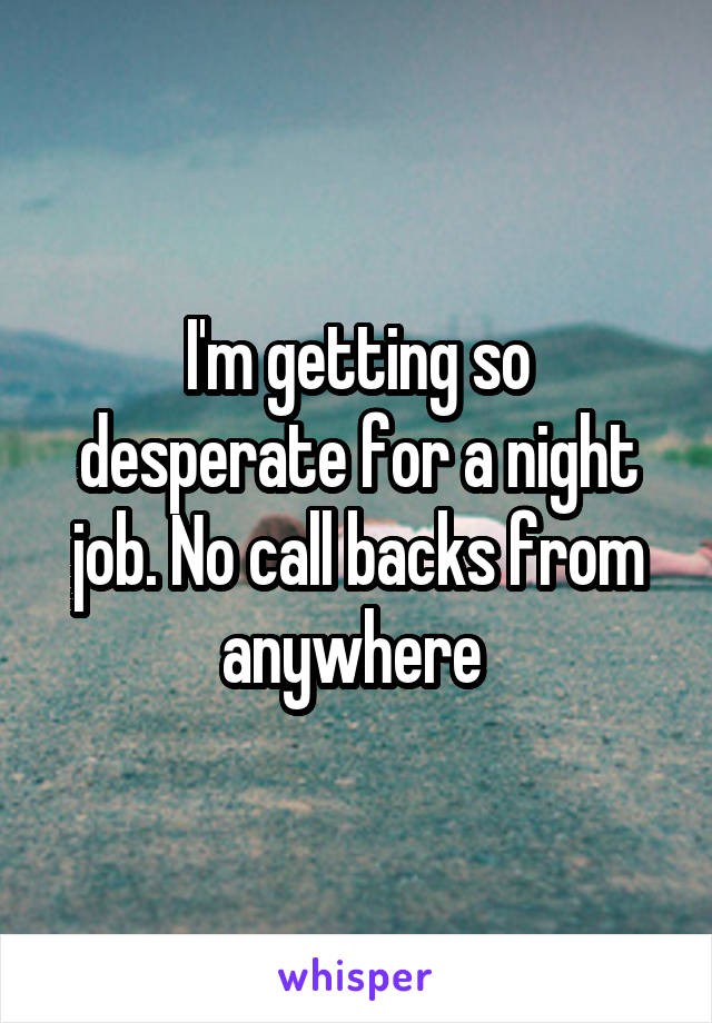 I'm getting so desperate for a night job. No call backs from anywhere 