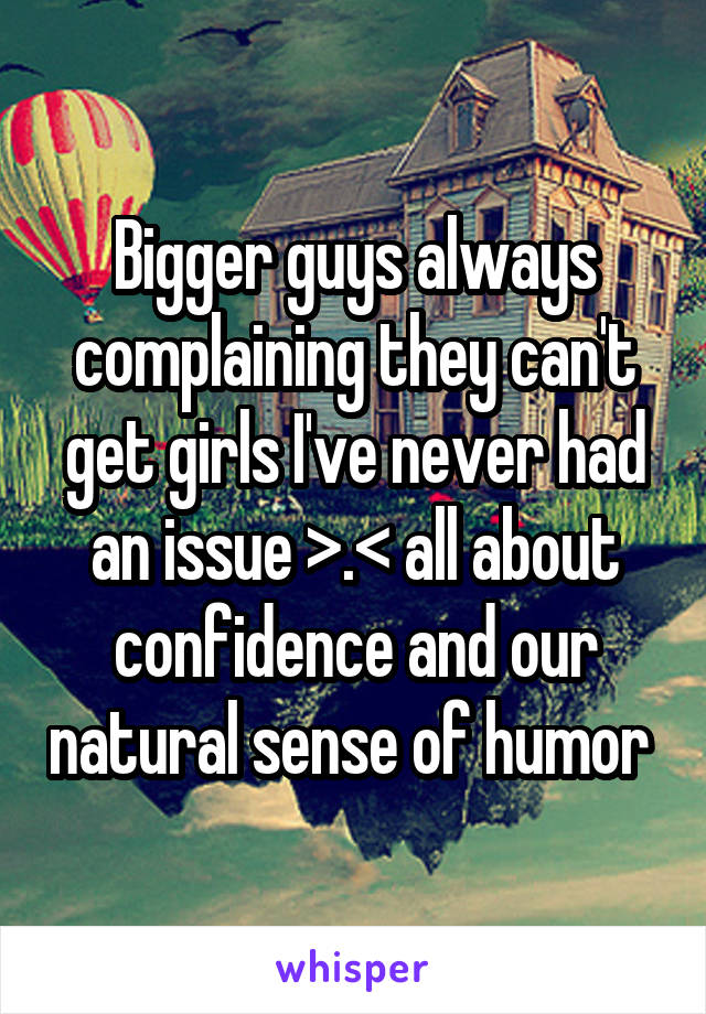 Bigger guys always complaining they can't get girls I've never had an issue >.< all about confidence and our natural sense of humor 