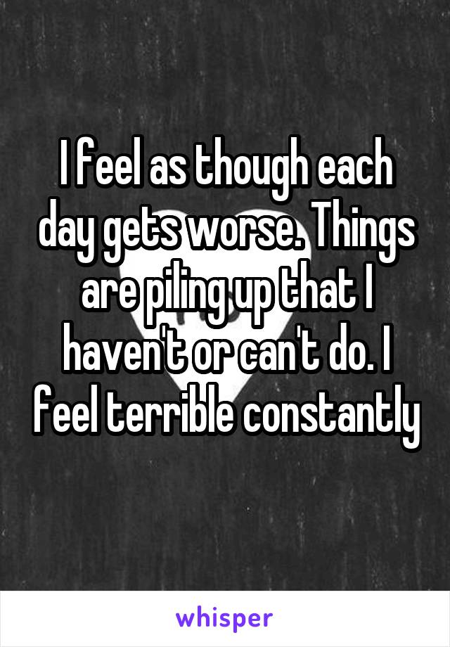 I feel as though each day gets worse. Things are piling up that I haven't or can't do. I feel terrible constantly 