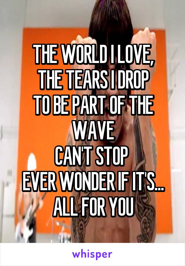 THE WORLD I LOVE,
THE TEARS I DROP
TO BE PART OF THE WAVE
CAN'T STOP 
EVER WONDER IF IT'S...
ALL FOR YOU