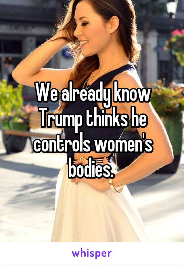 We already know Trump thinks he controls women's bodies. 