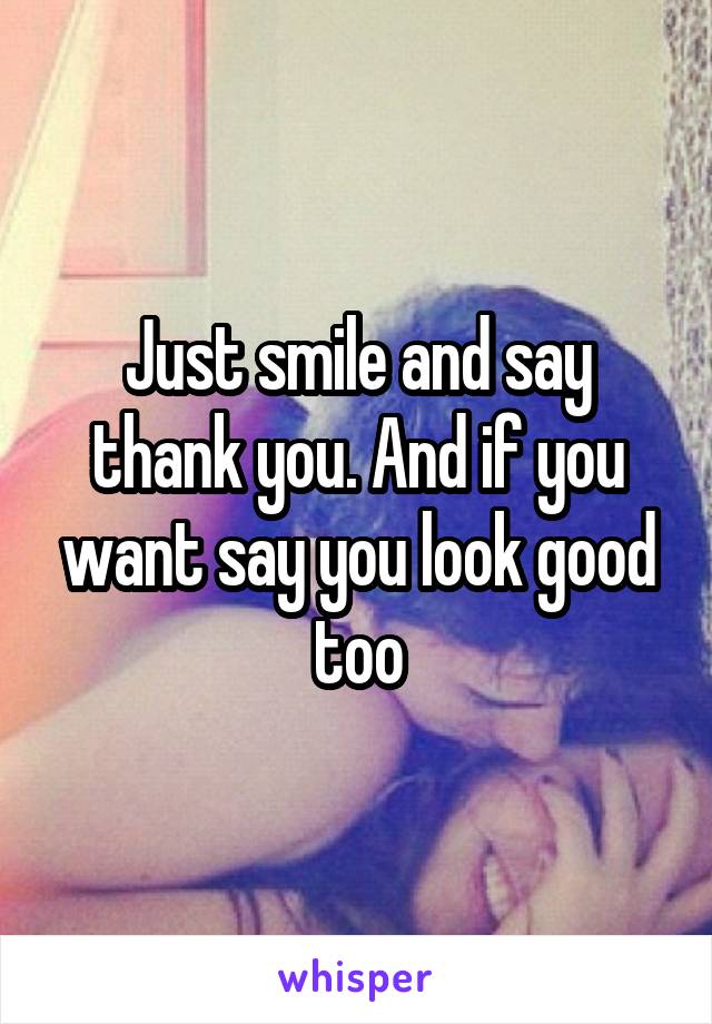 Just smile and say thank you. And if you want say you look good too