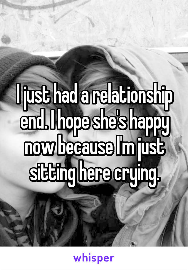 I just had a relationship end. I hope she's happy now because I'm just sitting here crying.