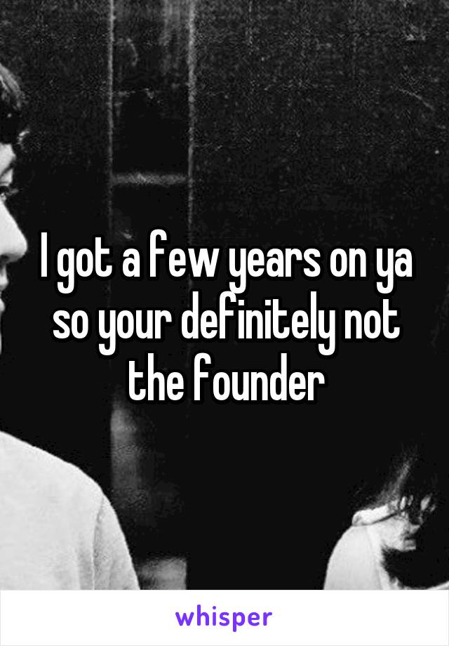 I got a few years on ya so your definitely not the founder