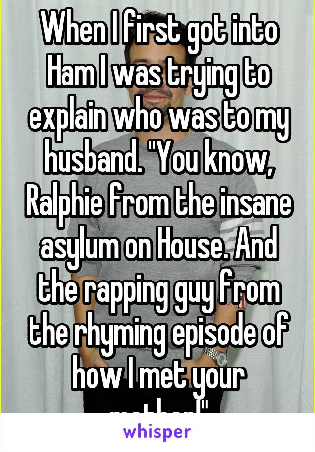 When I first got into Ham I was trying to explain who was to my husband. "You know, Ralphie from the insane asylum on House. And the rapping guy from the rhyming episode of how I met your mother!"