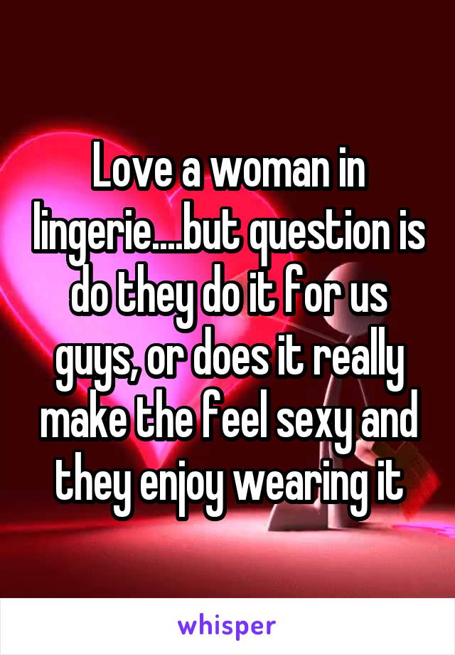 Love a woman in lingerie....but question is do they do it for us guys, or does it really make the feel sexy and they enjoy wearing it