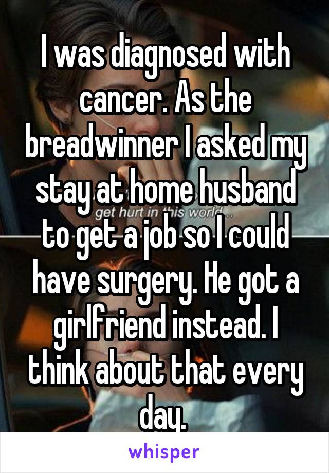  I was diagnosed with  cancer. As the breadwinner I asked my stay at home husband to get a job so I could have surgery. He got a girlfriend instead. I think about that every day. 