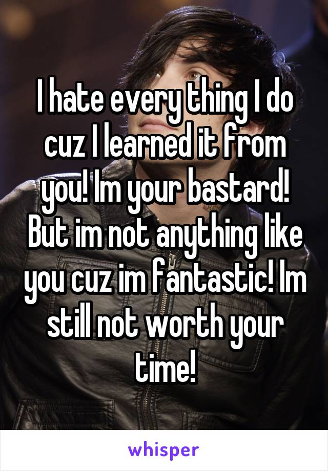 I hate every thing I do cuz I learned it from you! Im your bastard! But im not anything like you cuz im fantastic! Im still not worth your time!