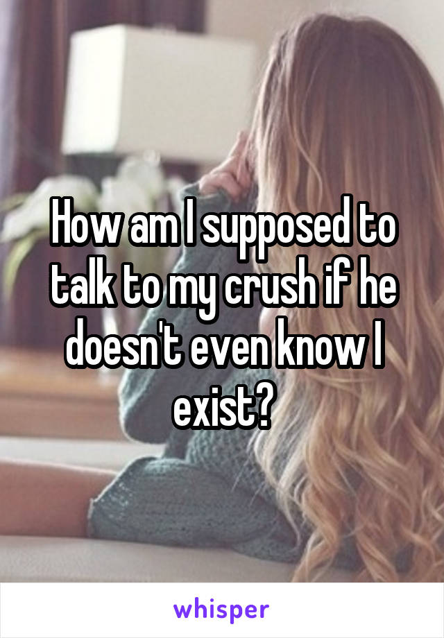 How am I supposed to talk to my crush if he doesn't even know I exist?