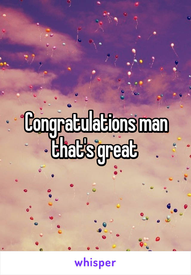 Congratulations man that's great 