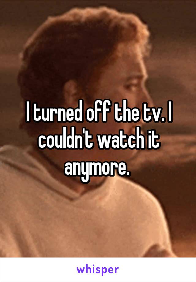 I turned off the tv. I couldn't watch it anymore. 