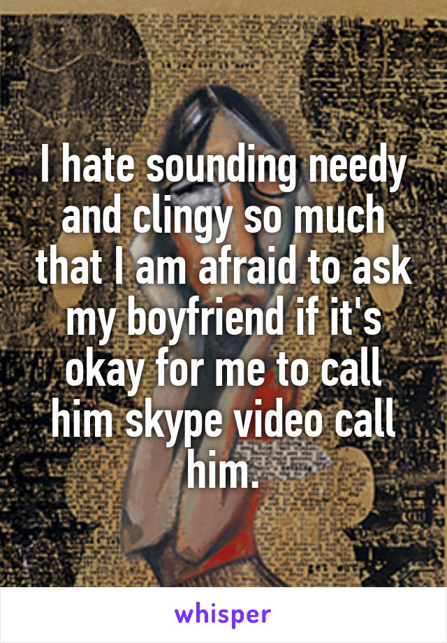 I hate sounding needy and clingy so much that I am afraid to ask my boyfriend if it's okay for me to call him skype video call him.