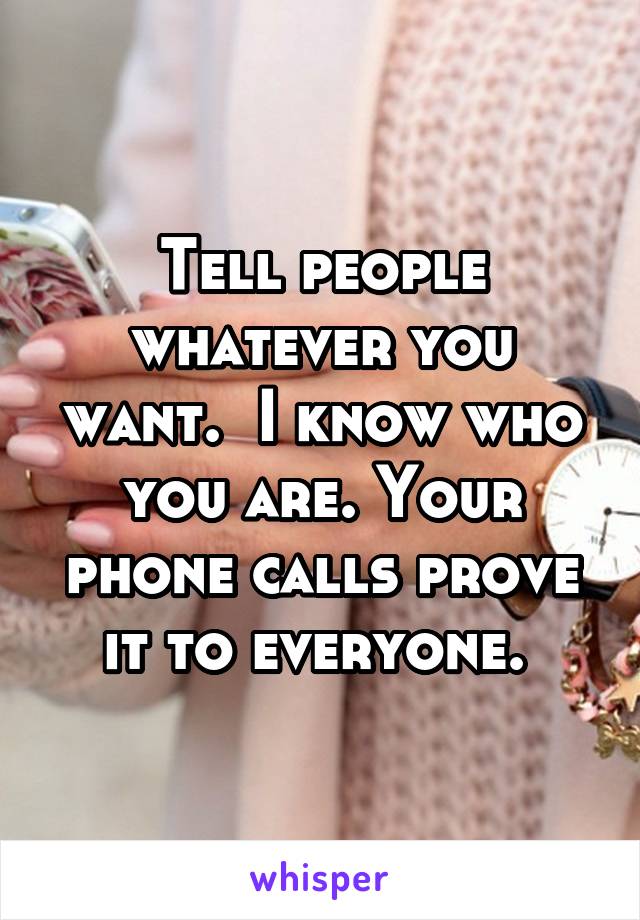 Tell people whatever you want.  I know who you are. Your phone calls prove it to everyone. 