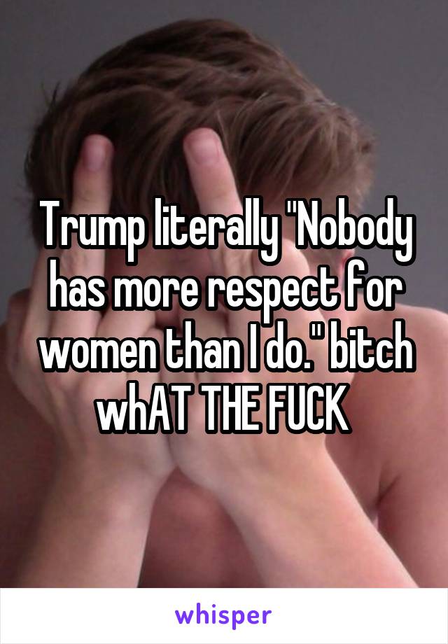 Trump literally "Nobody has more respect for women than I do." bitch whAT THE FUCK 