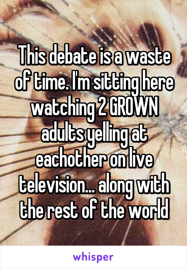 This debate is a waste of time. I'm sitting here watching 2 GROWN adults yelling at eachother on live television... along with the rest of the world