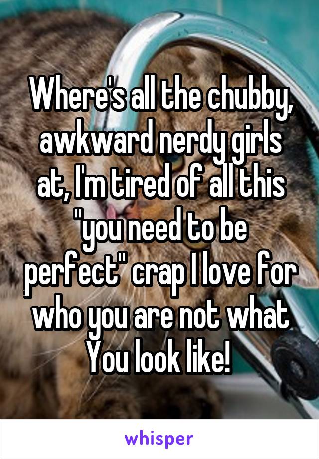 Where's all the chubby, awkward nerdy girls at, I'm tired of all this "you need to be perfect" crap I love for who you are not what You look like! 