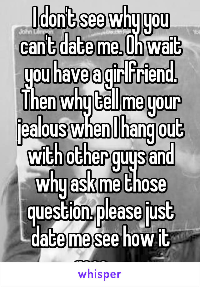 I don't see why you can't date me. Oh wait you have a girlfriend. Then why tell me your jealous when I hang out with other guys and why ask me those question. please just date me see how it goes......