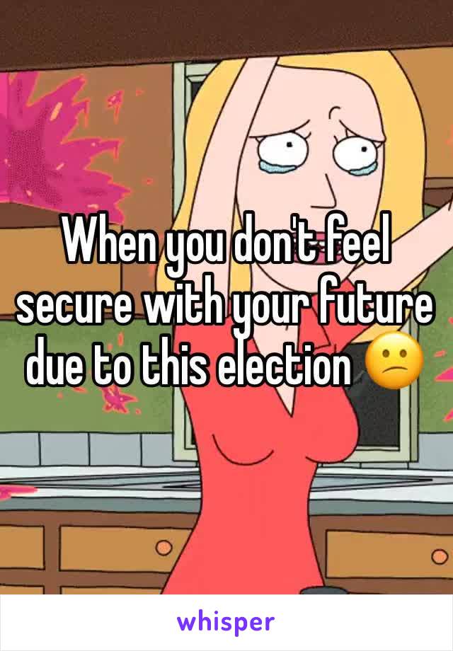 When you don't feel secure with your future due to this election 😕