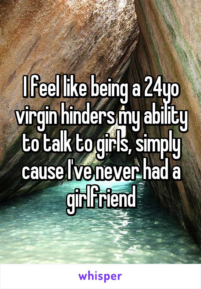 I feel like being a 24yo virgin hinders my ability to talk to girls, simply cause I've never had a girlfriend