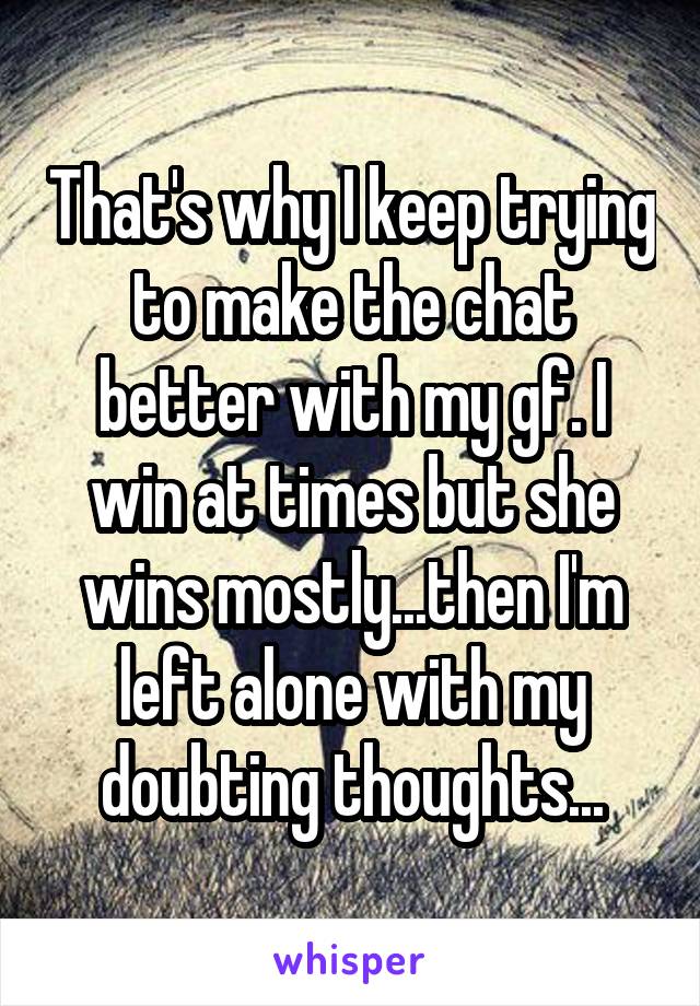 That's why I keep trying to make the chat better with my gf. I win at times but she wins mostly...then I'm left alone with my doubting thoughts...