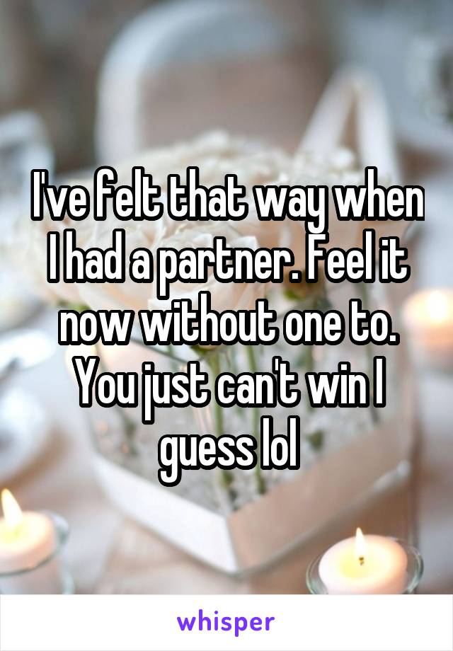 I've felt that way when I had a partner. Feel it now without one to. You just can't win I guess lol