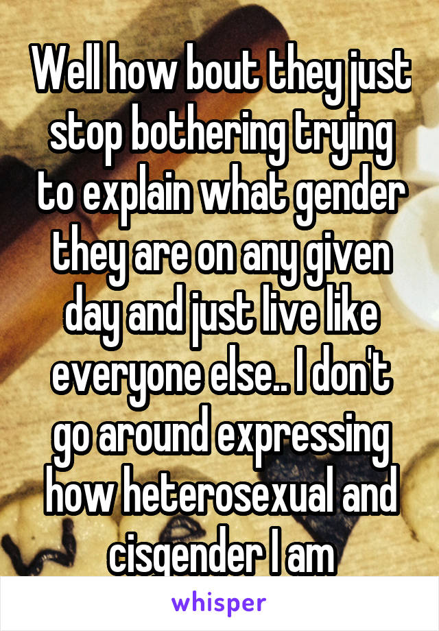 Well how bout they just stop bothering trying to explain what gender they are on any given day and just live like everyone else.. I don't go around expressing how heterosexual and cisgender I am
