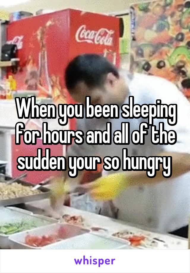 When you been sleeping for hours and all of the sudden your so hungry 