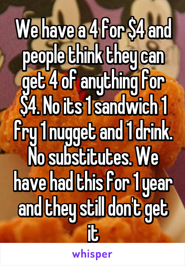 We have a 4 for $4 and people think they can get 4 of anything for $4. No its 1 sandwich 1 fry 1 nugget and 1 drink. No substitutes. We have had this for 1 year and they still don't get it