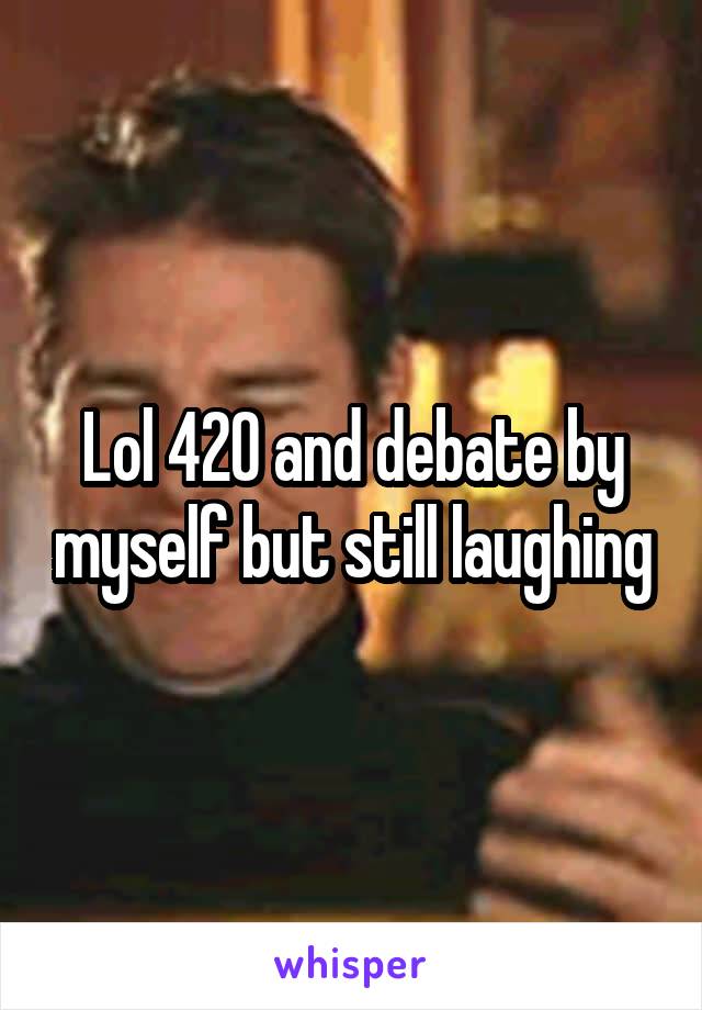 Lol 420 and debate by myself but still laughing