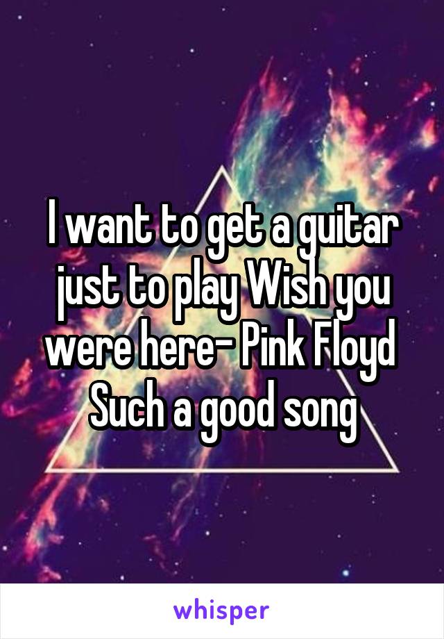 I want to get a guitar just to play Wish you were here- Pink Floyd 
Such a good song