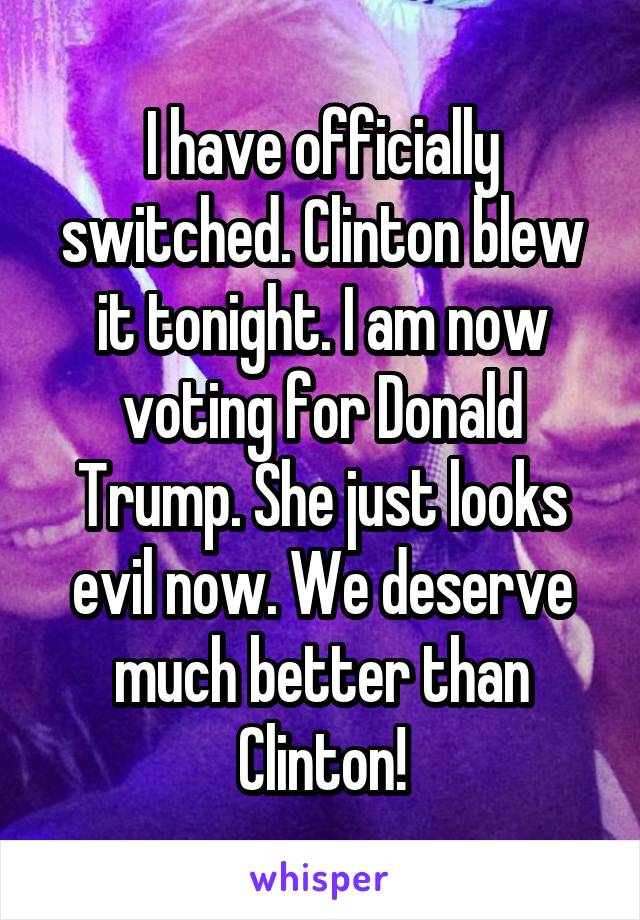 I have officially switched. Clinton blew it tonight. I am now voting for Donald Trump. She just looks evil now. We deserve much better than Clinton!